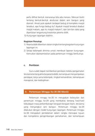 146 Buku Guru Kelas X
perlu dilihat bentuk menaranya bila ada menara. Mencari bukti
tentang bentuk-bentuk akulturasi dalam seni bangun yang
diamati. Amati pula apakah terdapat bedug di kompleks masjid
tersebut, apa fungsi bedug itu? Apakah masjid tersebut disebut
masjid makam, apa itu masjid makam?, dan lain-lain data yang
diperlukan tergantung kreativitas peserta didik.
5) Kunjungan lapangan diakhiri.
Kegiatan Penutup
1) 	Pesertadidikdiberikanulasansingkattentangkegiatankunjungan
lapangan ini.
2)	 Setiap kelompok diminta untuk membuat laporan kunjungan.
Kemudian dipresentasikan pada pertemuan minggu berikutnya.
c. 	 Penilaian
	 Guru sudah dapat memberikan penilaian melalui pengamatan
terutamatentangaktivitaspesertadidik,kemampuanmenyampaikan
pendapat, kerja sama kelompok, tingkat kemandirian, kemampuan
manajerial, dan kedisiplinan.
9. 	 Pertemuan Minggu Ke-30 (90 Menit)
	 Pertemuan minggu ke-30 ini merupakan kelanjutan dari
pertemuan minggu ke-29 yang membahas tentang hasil-hasil
kebudayan masa perkembanagn kerajaan-kerajaan Islam, terutama
yang menyangkut seni bangun. Pertemuan minggu ke-29
dilakukan dengan model kunjungan lapangan. Pertemuan minggu
ke-30 merupakan pendalaman dalam rangka mencapai tujuan
dan kompetensi pengembangan pemahaman, dan kemampuan
 