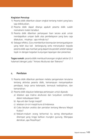 149Sejarah Indonesia
Kegiatan Penutup
1)	 Peserta didik diberikan ulasan singkat tentang materi yang baru
saja didiskusikan.
2)	 Peserta didik dapat ditanya apakah peserta didik sudah
memahami materi tersebut.
3)	 Peserta didik diberikan pertanyaan lisan secara acak untuk
mendapatkan umpan balik atas pembelajaran yang baru saja
dilakukan, misalnya : apa mihrab itu?
4) 	Sebagai refleksi, Guru memberikan kesimpulan tentang pelajaran
yang telah dua kali berlangsung serta menanyakan kepada
peserta didik apa manfaat yang dapat kita peroleh setelah belajar
topik ini dengan kegiatan kunjungan lapangan dan presentasi.
Tugas rumah: peserta didik membuat karangan singkat sekitar (2-3
halaman) dengan judul “Antara Akulturasi dan Toleransi”
c. 	 Penilaian
1)	 Peserta didik diberikan penilaian melalui pengamatan terutama
tentang aktivitas peserta didik, kemampuan menyampaikan
pendapat, kerja sama kelompok, termasuk kedisiplinan, dan
kemandirian.
2) 	Peserta didik diajukan beberapa pertanyaan untuk dijawab.
a) Jelaskan apa makna akulturasi dan tunjukkan contohnya
dalam kebudayaan Islam
b) Apa arti dan fungsi masjid?
c)	 Jelaskan ciri-ciri masjid kuno di Indonesia
d)	Coba lakukan analisis dan penialian tentang Menara Masjid
Kudus?
e)	 Makam-makam orang terhormat itu sering ditempatkan
ditempat yang tinggi bahkan mungkin gunung. Mengapa
demikian, apa filosofinya?
 