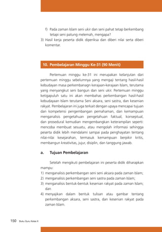 150 Buku Guru Kelas X
f)	 Pada zaman Islam seni ukir dan seni pahat tetap berkembang
tetapi seni patung melemah, mengapa?
3) Hasil kerja peserta didik diperiksa dan diberi nilai serta diberi
komentar.
10. 	Pembelajaran Minggu Ke-31 (90 Menit)
	 Pertemuan minggu ke-31 ini merupakan kelanjutan dari
pertemuan minggu sebelumnya yang mengaji tentang hasil-hasil
kebudayan masa perkembanagn kerajaan-kerajaan Islam, terutama
yang menyangkut seni bangun dan seni ukir. Pertemuan minggu
ketigapuluh satu ini akan membahas perkembangan hasil-hasil
kebudayaan Islam terutama Seni aksara, seni sastra, dan kesenian
rakyat. Pembelajaran ini juga terkait dengan upaya mencapai tujuan
dan kompetensi pengembangan pemahaman, dan kemampuan
menganalisis pengetahuan pengetahuan faktual, konseptual,
dan prosedural kemudian mengembangkan keterampilan seperti:
mencoba membuat sesuatu, atau mengolah informasi sehingga
peserta didik lebih mendalami sampai pada penghayatan tentang
nilai-nilai kesejarahan, termasuk kemampuan berpikir kritis,
membangun kreativitas, jujur, disiplin, dan tanggung jawab.
a. 	 Tujuan Pembelajaran
	 Setelah mengikuti pembelajaran ini peserta didik diharapkan
mampu:
1)	 menganalisis perkembangan seni seni aksara pada zaman Islam;
2)	 menganalisis perkembangan seni sastra pada zaman Islam;
3)	 menganalisis bentuk-bentuk kesenian rakyat pada zaman Islam;
dan
4)	 menyajikan dalam bentuk tulisan atau gambar tentang
perkembangan aksara, seni sastra, dan kesenian rakyat pada
zaman Islam.
 
