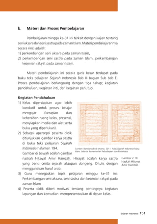 151Sejarah Indonesia
b. 	 Materi dan Proses Pembelajaran
	 Pembelajaran minggu ke-31 ini terkait dengan kajian tentang
seniaksaradansenisastrapadazamanIslam.Materipembelajarannya
secara rinci adalah:
1) perkembangan seni aksara pada zaman Islam,
2) perkembangan seni sastra pada zaman Islam, perkembangan
kesenian rakyat pada zaman Islam.
	 Materi pembelajaran ini secara garis besar terdapat pada
buku teks pelajaran Sejarah Indonesia Bab III bagian Sub bab E.
Proses pembelajaran berlangsung dengan tiga tahap; kegiatan
pendahuluan, kegiatan inti, dan kegiatan penutup.
Kegiatan Pendahuluan
1)	 Kelas dipersiapkan agar lebih
kondusif untuk proses belajar
mengajar (kerapian dan
kebersihan ruang kelas, presensi,
menyiapkan media dan alat serta
buku yang diperlukan).
2) Sebagai apersepsi peserta didik
ditunjukkan gambar karya sastra
di buku teks pelajaran Sejarah
Indonesia halaman 194.
	 Gambar di bawah adalah gambar
naskah Hikayat Amir Hamzah. Hikayat adalah karya sastra
yang berisi cerita sejarah ataupun dongeng. Ditulis dengan
menggunakan huruf arab.
3) Guru menegaskan topik pelajaran minggu ke-31 ini:
Perkembangan seni aksara, seni sastra dan kesenian rakyat pada
zaman Islam
4) Peserta didik diberi motivasi tentang pentingnya kegiatan
lapangan dan kemudian mempresentasikan di depan kelas.
Gambar 2.18
Naskah Hikayat
Amir Hamzah
Sumber: Bambang Budi Utomo. 2011. Atlas Sejarah Indonesia Masa
Islam. Jakarta: Kementerian Kebudayaan dan Pariwisata.
 