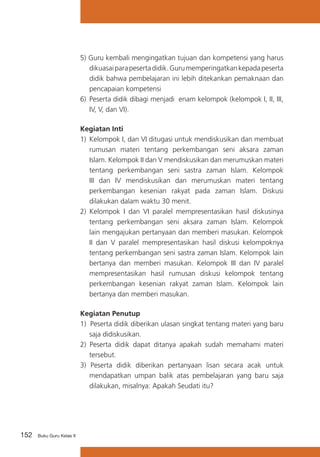152 Buku Guru Kelas X
5) Guru kembali mengingatkan tujuan dan kompetensi yang harus
dikuasaiparapesertadidik.Gurumemperingatkankepadapeserta
didik bahwa pembelajaran ini lebih ditekankan pemaknaan dan
pencapaian kompetensi
6)	 Peserta didik dibagi menjadi enam kelompok (kelompok I, II, III,
IV, V, dan VI).
Kegiatan Inti
1)	 Kelompok I, dan VI ditugasi untuk mendiskusikan dan membuat
rumusan materi tentang perkembangan seni aksara zaman
Islam. Kelompok II dan V mendiskusikan dan merumuskan materi
tentang perkembangan seni sastra zaman Islam. Kelompok
III dan IV mendiskusikan dan merumuskan materi tentang
perkembangan kesenian rakyat pada zaman Islam. Diskusi
dilakukan dalam waktu 30 menit.
2) Kelompok I dan VI paralel mempresentasikan hasil diskusinya
tentang perkembangan seni aksara zaman Islam. Kelompok
lain mengajukan pertanyaan dan memberi masukan. Kelompok
II dan V paralel mempresentasikan hasil diskusi kelompoknya
tentang perkembangan seni sastra zaman Islam. Kelompok lain
bertanya dan memberi masukan. Kelompok III dan IV paralel
mempresentasikan hasil rumusan diskusi kelompok tentang
perkembangan kesenian rakyat zaman Islam. Kelompok lain
bertanya dan memberi masukan.
Kegiatan Penutup
1) Peserta didik diberikan ulasan singkat tentang materi yang baru
saja didiskusikan.
2) Peserta didik dapat ditanya apakah sudah memahami materi
tersebut.
3) Peserta didik diberikan pertanyaan lisan secara acak untuk
mendapatkan umpan balik atas pembelajaran yang baru saja
dilakukan, misalnya: Apakah Seudati itu?
 