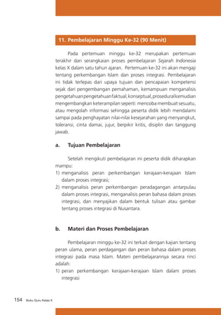 154 Buku Guru Kelas X
11. 	Pembelajaran Minggu Ke-32 (90 Menit)
	 Pada pertemuan minggu ke-32 merupakan pertemuan
terakhir dari serangkaian proses pembelajaran Sejarah Indonesia
kelas X dalam satu tahun ajaran. Pertemuan ke-32 ini akan mengaji
tentang perkembangan Islam dan proses integrasi. Pembelajaran
ini tidak terlepas dari upaya tujuan dan pencapaian kompetensi
sejak dari pengembangan pemahaman, kemampuan menganalisis
pengetahuanpengetahuanfaktual,konseptual,proseduralkemudian
mengembangkan keterampilan seperti: mencoba membuat sesuatu,
atau mengolah informasi sehingga peserta didik lebih mendalami
sampai pada penghayatan nilai-nilai kesejarahan yang menyangkut,
toleransi, cinta damai, jujur, berpikir kritis, disiplin dan tanggung
jawab.
a. 	 Tujuan Pembelajaran
	 Setelah mengikuti pembelajaran ini peserta didik diharapkan
mampu:
1)	 menganalisis peran perkembangan kerajaan-kerajaan Islam
dalam proses integrasi;
2)	 menganalisis peran perkembangan peradagangan antarpulau
dalam proses integrasi, menganalisis peran bahasa dalam proses
integrasi, dan menyajikan dalam bentuk tulisan atau gambar
tentang proses integrasi di Nusantara.
b. 	 Materi dan Proses Pembelajaran
	 Pembelajaran minggu ke-32 ini terkait dengan kajian tentang
peran ulama, peran perdagangan dan peran bahasa dalam proses
integrasi pada masa Islam. Materi pembelajarannya secara rinci
adalah:
1)	 peran perkembangan kerajaan-kerajaan Islam dalam proses
integrasi
 