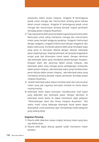 156 Buku Guru Kelas X
antarpulau dalam proses integrasi. Anggota III bertanggung
jawab untuk mengaji dan merumuskan tentang peran bahasa
dalam proses integrasi. Anggota IV bertanggung jawab untuk
mengaji dan merumuskan tentang dampak migrasi penduduk
terhadap proses integrasi Nusantara.
2) Tiap-tiap peserta didik yang mendapat tugas yang sama kemudian
berkumpul untuk saling membantu mengaji dan merumuskan
materi yang menjadi tanggung jawabnya. Anggota I berkumpul
dengan anggota I, anggota II berkumpul dengan anggota II, dan
begitu seterusnya. Kumpulan peserta didik yang mendapat tugas
yang sama ini kemudian dikenal dengan sebutan kelompok
pakar (expert group). Sedang kelompok asli yang beranggotakan
empat anak tadi dinamakan home teams. Dengan demikian
ada kelompok pakar yang membahas perkembangan kerajaan-
kerajaan Islam dan perannya dalam proses integrasi, ada
kelompok pakar yang mengaji peran perdagangan antarpulau
dalam proses integrasi, ada kelompok pakar yang mendiskusikan
peran bahasa dalam proses integrasi, ada kelompok pakar yang
membahas tentang dampak migrasi penduduk terhadap proses
integrasi Nusantara.
3) Setelah kelompok pakar selesai mendiskusikan dan merumuskan
materi yang jadi tugasnya kemudian kembali ke home teams
masing-masing.
4)	 Kelompok home teams kemudian mendiskusikan hasil kajian
yang diperoleh dari kelompok pakar. Dengan demikian di
kelompok home teams itu dapat memahami topik pelajaran
“Perkembangan Islam dan Proses Integrasi Nusantara”. Bila
waktu masih cukup beberapa kelompok home teams dapat
ditampilkan untuk presentasi agar memperkaya materi pelajaran
yang sedang dikaji.
Kegiatan Penutup
1)	 Peserta didik diberikan ulasan singkat tentang materi yang baru
saja didiskusikan.
2)	 Peserta didik dapat ditanya apakah sudah memahami materi
tersebut.
 