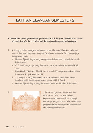 Buku Guru Kelas X160 Buku Guru Kelas X
LATIHAN ULANGAN SEMESTER 2
A. Jawablah pertanyaan-pertanyaan berikut ini dengan memberikan tanda
(x) pada huruf a, b, c, d, dan e di depan jawaban yang paling tepat.
1. 	 Anthony H. Johns mengatakan bahwa proses Islamisasi dilakukan oleh para
musafir dari Mekkah yang datang ke Kepulauan Indonesia. Teori serupa juga
diungkapkan oleh ….
a.	 Hoesein Djajadiningrat yang mengatakan bahwa Islam berasal dari tanah
kelahirannya
b. 	 C. Snouck Hurgronye yang didasarkan pada batu nisan Sultan Malik Al-
Saleh
c. 	 Buya Hamka (Haji Abdul Malik Karim Amrullah) yang mengatakan bahwa
Islam masuk sejak abad ke-7 M
d.	 J.P. Moquetta yang didasarkan pada batu nisan di Pasai dan makam
Maulana Malik Ibrahim yang wafat tahun 1419 di Gresik
e.	 Hoesein Djajadiningrat yang didasarkan pada tradisi tabot di Pariaman
2. 	 Perhatikan gambar di samping. Jika
diperhatikan seni ukir telah ada di
Kepulauan Indonesia sejak lama tetapi
masuknya pengaruh Islam telah membawa
pengaruh besar dalam perkembangan seni
ukir. Mengapa demikian?
 