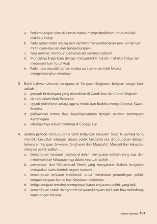 Sejarah Indonesia 161
a. 	 Perkembangan Islam di zaman madya memperbolehkan untuk melukis
makhluk hidup
b. 	 Pada zaman Islam madya para seniman mengembangkan seni ukir dengan
motif daun-daunan dan bunga-bungaan
c. 	 Para seniman membuat perkumpulan seniman kaligrafi
d. 	 Munculnya kreasi baru dengan menyamarkan lukisan makhluk hidup dan
menambahkan huruf Arab
e.	 Pada masa sesudah zaman madya para seniman tidak leluasa
mengembangkan kreasinya
3. 	 Bukti bahwa toleransi beragama di Kerajaan Singhasari berjalan sangat baik
adalah ….
a. 	 jenazah Kertanegara yang dicandikan di Candi Jawi dan Candi Singosari
b. 	 tertulis dalam kitab Pararaton
c. 	 terjadi sinkretisme antara agama Hindu dan Buddha menjadi bentuk Syiwa-
Buddha
d.	 perkawinan antara Raja Jayasingawarman dengan saudara perempuan
Kertanegara
e.	 dibangunnya sebuah benteng di Canggu Lor
4. 	 Selama periode Hindu-Buddha telah terbentuk kekuatan besar Nusantara yang
memiliki kekuatan intergasi secara politik terutama jika dihubungkan dengan
kebesaran Kerajaan Sriwijaya, Singhasari dan Majapahit. Maksud dari kekuatan
integrasi politik adalah ....
a. 	 kemampuan kerajaan tradisional dalam menguasai wilayah yang luas dan
menempatkan kekuasaannya dalam kesatuan politik
b. 	 pernyataan dari Mohammad Yamin yang mengatakan bahwa ketiganya
merupakan suatu bentuk negara nasional
c. 	 kemampuan kerajaan tradisional untuk melakukan perundingan politik
dengan kerajaan lain di luar Kepulauan Indonesia
d. 	 ketiga kerajaan tersebut mempunyai ikatan kerjasama politik yang baik
e. 	 kemampuan untuk mengontrol kerajaan-kerajaan kecil dan bisa melindungi
kepentingan mereka
Sejarah Indonesia
 