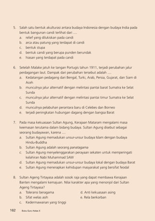Buku Guru Kelas X162 Buku Guru Kelas X
5. 	 Salah satu bentuk akulturasi antara budaya Indonesia dengan budaya India pada
bentuk bangunan candi terlihat dari ....
a. 	 relief yang dilukiskan pada candi
b. 	 arca atau patung yang terdapat di candi
c. 	 bentuk stupa
d. 	 bentuk candi yang berupa punden berundak
e. 	 hiasan yang terdapat pada candi
6. 	 Setelah Malake jatuh ke tangan Portugis tahun 1911, terjadi perubahan jalur
perdagangan laut. Dampak dari perubahan tersebut adalah ....
a. 	 Kedatangan pedagang dari Bengal, Turki, Arab, Persia, Gujarat, dan Siam di
Aceh
b. 	 munculnya jalur alternatif dengan melintasi pantai barat Sumatra ke Selat
Sunda
c. 	 munculnya jalur alternatif dengan melintasi pantai timur Sumatra ke Selat
Sunda
d. 	 munculnya pelabuhan perantara baru di Celebes dan Borneo
e. 	 terjadi peningkatan hubungan dagang dengan bangsa Barat
7.	 Pada masa kekuasaan Sultan Agung, Kerajaan Mataram mengalami masa
keemasan terutama dalam bidang budaya. Sultan Agung disebut sebagai
seorang budayawan, karena ....
a. 	 Sultan Agung memadukan unsur-unsur budaya Islam dengan budaya
Hindu-Buddha
b. 	 Sultan Agung adalah seorang panatagama
c.	 Sultan Agung menyelenggarakan perayaan sekaten untuk memperingati
kelahiran Nabi Muhammad SAW
d.	 Sultan Agung memadukan unsur-unsur budaya lokal dengan budaya Barat
e.	 Sultan Agung menerapkan kehidupan masyarakat yang bersifat feodal
8. 	 Sultan Ageng Tirtayasa adalah sosok raja yang dapat membawa Kerajaan
Banten mengalami kemajuan. Nilai karakter apa yang menonjol dari Sultan
Ageng Tirtayasa?
a.	 Toleransi beragama		 d. Anti kekuasaan asing
b. 	 Sifat welas asih		 e. Rela berkorban
c.	 Kedermawanan yang tinggi
 
