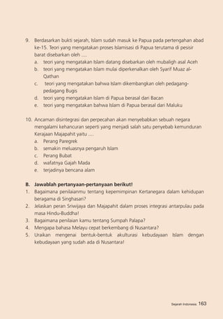 Sejarah Indonesia 163
9.	 Berdasarkan bukti sejarah, Islam sudah masuk ke Papua pada pertengahan abad
ke-15. Teori yang mengatakan proses Islamisasi di Papua terutama di pesisir
barat disebarkan oleh ....
a. 	 teori yang mengatakan Islam datang disebarkan oleh mubaligh asal Aceh
b.	 teori yang mengatakan Islam mulai diperkenalkan oleh Syarif Muaz al-
Qathan
c.	 teori yang mengatakan bahwa Islam dikembangkan oleh pedagang-
pedagang Bugis
d.	 teori yang mengatakan Islam di Papua berasal dari Bacan
e. 	 teori yang mengatakan bahwa Islam di Papua berasal dari Maluku
10.	Ancaman disintegrasi dan perpecahan akan menyebabkan sebuah negara
mengalami kehancuran seperti yang menjadi salah satu penyebab kemunduran
Kerajaan Majapahit yaitu ....
a. 	 Perang Paregrek				
b. 	 semakin meluasnya pengaruh Islam
c.	 Perang Bubat
d.	 wafatnya Gajah Mada
e.	 terjadinya bencana alam
B.	 Jawablah pertanyaan-pertanyaan berikut!
1.	 Bagaimana penilaianmu tentang kepemimpinan Kertanegara dalam kehidupan
beragama di Singhasari?
2. 	 Jelaskan peran Sriwijaya dan Majapahit dalam proses integrasi antarpulau pada
masa Hindu-Buddha!
3. 	 Bagaimana penilaian kamu tentang Sumpah Palapa?
4. 	 Mengapa bahasa Melayu cepat berkembang di Nusantara?
5. 	 Uraikan mengenai bentuk-bentuk akulturasi kebudayaan Islam dengan
kebudayaan yang sudah ada di Nusantara!
Sejarah Indonesia
 