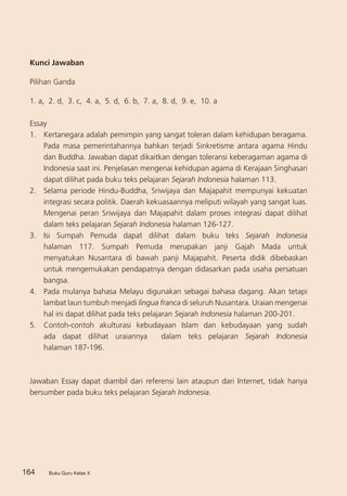 Buku Guru Kelas X164 Buku Guru Kelas X
Kunci Jawaban
Pilihan Ganda
1. a, 2. d, 3. c, 4. a, 5. d, 6. b, 7. a, 8. d, 9. e, 10. a
Essay
1.	 Kertanegara adalah pemimpin yang sangat toleran dalam kehidupan beragama.
Pada masa pemerintahannya bahkan terjadi Sinkretisme antara agama Hindu
dan Buddha. Jawaban dapat dikaitkan dengan toleransi keberagaman agama di
Indonesia saat ini. Penjelasan mengenai kehidupan agama di Kerajaan Singhasari
dapat dilihat pada buku teks pelajaran Sejarah Indonesia halaman 113.
2.	 Selama periode Hindu-Buddha, Sriwijaya dan Majapahit mempunyai kekuatan
integrasi secara politik. Daerah kekuasaannya meliputi wilayah yang sangat luas.
Mengenai peran Sriwijaya dan Majapahit dalam proses integrasi dapat dilihat
dalam teks pelajaran Sejarah Indonesia halaman 126-127.
3.	 Isi Sumpah Pemuda dapat dilihat dalam buku teks Sejarah Indonesia
halaman 117. Sumpah Pemuda merupakan janji Gajah Mada untuk
menyatukan Nusantara di bawah panji Majapahit. Peserta didik dibebaskan
untuk mengemukakan pendapatnya dengan didasarkan pada usaha persatuan
bangsa.
4.	 Pada mulanya bahasa Melayu digunakan sebagai bahasa dagang. Akan tetapi
lambat laun tumbuh menjadi lingua franca di seluruh Nusantara. Uraian mengenai
hal ini dapat dilihat pada teks pelajaran Sejarah Indonesia halaman 200-201.
5.	 Contoh-contoh akulturasi kebudayaan Islam dan kebudayaan yang sudah
ada dapat dilihat uraiannya dalam teks pelajaran Sejarah Indonesia
halaman 187-196.
	
Jawaban Essay dapat diambil dari referensi lain ataupun dari Internet, tidak hanya
bersumber pada buku teks pelajaran Sejarah Indonesia.
 