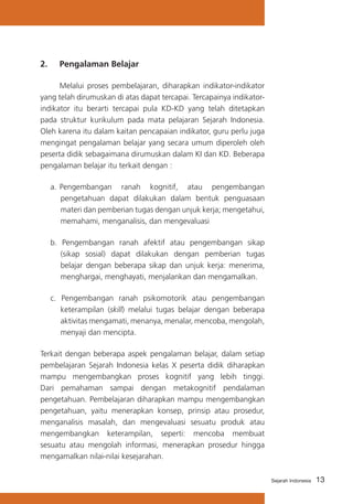 13Sejarah Indonesia
2. 	 Pengalaman Belajar
	 Melalui proses pembelajaran, diharapkan indikator-indikator
yang telah dirumuskan di atas dapat tercapai. Tercapainya indikator-
indikator itu berarti tercapai pula KD-KD yang telah ditetapkan
pada struktur kurikulum pada mata pelajaran Sejarah Indonesia.
Oleh karena itu dalam kaitan pencapaian indikator, guru perlu juga
mengingat pengalaman belajar yang secara umum diperoleh oleh
peserta didik sebagaimana dirumuskan dalam KI dan KD. Beberapa
pengalaman belajar itu terkait dengan :
a. 	Pengembangan ranah kognitif, atau pengembangan
pengetahuan dapat dilakukan dalam bentuk penguasaan
materi dan pemberian tugas dengan unjuk kerja; mengetahui,
memahami, menganalisis, dan mengevaluasi
b. Pengembangan ranah afektif atau pengembangan sikap
(sikap sosial) dapat dilakukan dengan pemberian tugas
belajar dengan beberapa sikap dan unjuk kerja: menerima,
menghargai, menghayati, menjalankan dan mengamalkan.
c. Pengembangan ranah psikomotorik atau pengembangan
keterampilan (skill) melalui tugas belajar dengan beberapa
aktivitas mengamati, menanya, menalar, mencoba, mengolah,
menyaji dan mencipta.
Terkait dengan beberapa aspek pengalaman belajar, dalam setiap
pembelajaran Sejarah Indonesia kelas X peserta didik diharapkan
mampu mengembangkan proses kognitif yang lebih tinggi.
Dari pemahaman sampai dengan metakognitif pendalaman
pengetahuan. Pembelajaran diharapkan mampu mengembangkan
pengetahuan, yaitu menerapkan konsep, prinsip atau prosedur,
menganalisis masalah, dan mengevaluasi sesuatu produk atau
mengembangkan keterampilan, seperti: mencoba membuat
sesuatu atau mengolah informasi, menerapkan prosedur hingga
mengamalkan nilai-nilai kesejarahan.
 