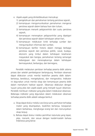 19Sejarah Indonesia
e. Aspek-aspek yang dinilai/dievaluasi mencakup:
1)	 pengetahuan dan pemahaman tentang peristiwa sejarah,
2)	 kemampuan mengomunikasikan pemahaman mengenai
peristiwa sejarah dalam bahasa lisan dan tulisan,
3)	 kemampuan menarik pelajaran/nilai dari suatu peristiwa
sejarah,
4)	 kemampuan menerapkan pelajaran/nilai yang dipelajari
dari peristiwa sejarah dalam kehidupan sehari-hari,
5)	 kemampuan melakukan kritik terhadap sumber dan
mengumpulkan informasi dari sumber,
6)	 kemampuan berfikir historis dalam mengaji berbagai
peristiwa sejarah dan peristiwa politik, sosial, budaya,
ekonomi yang timbul dalam kehidupan keseharian
masyarakat dan bangsa; pemahaman tentang semangat
kebangsaan dan menerapkannya dalam kehidupan
bermasyarakat, berbangsa, dan bernegara,
	 Pendidik melakukan penilaian terhadap peserta didik selama
proses dan setelah pembelajaran berlangsung. Penilaian observasi
dapat dilakukan untuk menilai keaktifan peserta didik dalam:
bertanya, berdiskusi, mengekplorasi, dan menganalisis. Indikator
ini digunakan untuk menilai sikap dan kemampuan peserta didik
dalam memahami hakikat sejarah. Observasi dilakukan dengan
tujuan yang jelas dan aspek-aspek yang menjadi tujuan observasi.
Pendidik membuat indikator yang jelas dalam melakukan observasi.
Beberapa indikator yang digunakan dalam melakukan observasi
terhadap peserta didik adalah sebagai berikut:
a.	Sikap dapat diukur melalui cara kerja sama, perhatian terhadap
materi yang disampaikan, keaktifan bertanya, kesopanan
dalam berbahasa, menghargai orang lain dan menunjukkan
sikap terpuji.
b.	Bahasa dapat diukur melalui pemilihan kata-kata yang tepat,
jelas, menarik, dan sesuai dengan kaidah-kaidah bahasa
Indonesia yang benar.
 