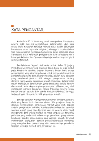 iiiSejarah Indonesia
KATA PENGANTAR
Kurikulum 2013 dirancang untuk memperkuat kompetensi
peserta didik dari sisi pengetahuan, keterampilan, dan sikap
secara utuh. Keutuhan tersebut menjadi dasar dalam perumusan
kompetensi dasar tiap mata pelajaran, sehingga kompetensi dasar
tiap mata pelajaran mencakup kompetensi dasar kelompok sikap,
kompetensi dasar kelompok pengetahuan, dan kompetensi dasar
kelompok keterampilan. Semua mata pelajaran dirancang mengikuti
rumusan tersebut.
Pembelajaran Sejarah Indonesia untuk Kelas X jenjang
Pendidikan Menengah yang disajikan dalam buku ini juga tunduk
pada ketentuan tersebut. Sejarah Indonesia bukan berisi materi
pembelajaran yang dirancang hanya untuk mengasah kompetensi
pengetahuan peserta didik. Sejarah Indonesia adalah mata pelajaran
yang membekali peserta didik dengan pengetahuan tentang
dimensi ruang-waktu perjalanan sejarah Indonesia, keterampilan
dalam menyajikan pengetahuan yang dikuasainya secara konkret
dan abstrak, serta sikap menghargai jasa para pahlawan yang telah
meletakkan pondasi bangunan negara Indonesia beserta segala
bentuk warisan sejarah, baik benda maupun takbenda. Sehingga
terbentuk pola pikir peserta didik yang sadar sejarah.
Sebagai pelajaran wajib yang harus diambil oleh semua peserta
didik yang belum tentu berminat dalam bidang sejarah, buku ini
disusun menggunakan pendekatan regresif yang lebih populer.
Melalui pengamatan terhadap kondisi sosial-budaya dan sejumlah
warisan sejarah yang bisa dijumpai saat ini, peserta didik diajak
mengarungi garis waktu mundur ke masa lampau saat terjadinya
peristiwa yang melandasi terbentuknya peradaban yang melatar-
belakangi kondisi sosial-budaya dan warisan sejarah tersebut.
Pembahasan dilanjutkan dengan peristiwa-peristiwa berikutnya
yang menyebabkan berkembang atau menyusutnya peradaban
tersebut sehingga menjadi yang tersisa saat ini.
 