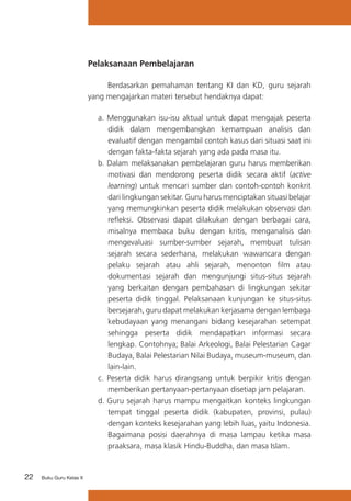 22 Buku Guru Kelas X
Pelaksanaan Pembelajaran
	 Berdasarkan pemahaman tentang KI dan KD, guru sejarah
yang mengajarkan materi tersebut hendaknya dapat:
a.	Menggunakan isu-isu aktual untuk dapat mengajak peserta
didik dalam mengembangkan kemampuan analisis dan
evaluatif dengan mengambil contoh kasus dari situasi saat ini
dengan fakta-fakta sejarah yang ada pada masa itu.
b.	Dalam melaksanakan pembelajaran guru harus memberikan
motivasi dan mendorong peserta didik secara aktif (active
learning) untuk mencari sumber dan contoh-contoh konkrit
dari lingkungan sekitar. Guru harus menciptakan situasi belajar
yang memungkinkan peserta didik melakukan observasi dan
refleksi. Observasi dapat dilakukan dengan berbagai cara,
misalnya membaca buku dengan kritis, menganalisis dan
mengevaluasi sumber-sumber sejarah, membuat tulisan
sejarah secara sederhana, melakukan wawancara dengan
pelaku sejarah atau ahli sejarah, menonton film atau
dokumentasi sejarah dan mengunjungi situs-situs sejarah
yang berkaitan dengan pembahasan di lingkungan sekitar
peserta didik tinggal. Pelaksanaan kunjungan ke situs-situs
bersejarah, guru dapat melakukan kerjasama dengan lembaga
kebudayaan yang menangani bidang kesejarahan setempat
sehingga peserta didik mendapatkan informasi secara
lengkap. Contohnya; Balai Arkeologi, Balai Pelestarian Cagar
Budaya, Balai Pelestarian Nilai Budaya, museum-museum, dan
lain-lain.
c.	 Peserta didik harus dirangsang untuk berpikir kritis dengan
memberikan pertanyaan-pertanyaan disetiap jam pelajaran.
d.	Guru sejarah harus mampu mengaitkan konteks lingkungan
tempat tinggal peserta didik (kabupaten, provinsi, pulau)
dengan konteks kesejarahan yang lebih luas, yaitu Indonesia.
Bagaimana posisi daerahnya di masa lampau ketika masa
praaksara, masa klasik Hindu-Buddha, dan masa Islam.
 
