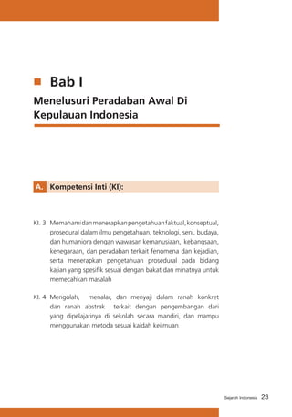 23Sejarah Indonesia
	 Bab I
Menelusuri Peradaban Awal Di
Kepulauan Indonesia
A. 	 Kompetensi Inti (KI):
KI. 3	 Memahamidanmenerapkanpengetahuanfaktual,konseptual,
prosedural dalam ilmu pengetahuan, teknologi, seni, budaya,
dan humaniora dengan wawasan kemanusiaan, kebangsaan,
kenegaraan, dan peradaban terkait fenomena dan kejadian,
serta menerapkan pengetahuan prosedural pada bidang
kajian yang spesifik sesuai dengan bakat dan minatnya untuk
memecahkan masalah
KI. 4	 Mengolah, menalar, dan menyaji dalam ranah konkret
dan ranah abstrak terkait dengan pengembangan dari
yang dipelajarinya di sekolah secara mandiri, dan mampu
menggunakan metoda sesuai kaidah keilmuan
 