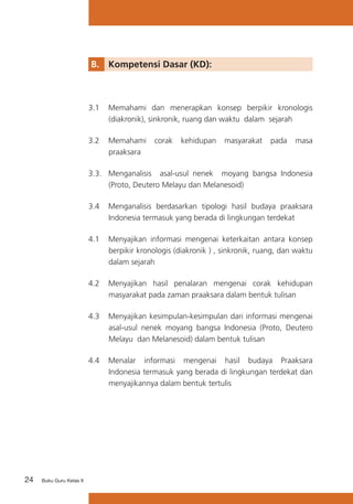 24 Buku Guru Kelas X
B. 	 Kompetensi Dasar (KD):
3.1	 Memahami dan menerapkan konsep berpikir kronologis
(diakronik), sinkronik, ruang dan waktu dalam sejarah
3.2	 Memahami corak kehidupan masyarakat pada masa
praaksara
3.3.	 Menganalisis asal-usul nenek moyang bangsa Indonesia
(Proto, Deutero Melayu dan Melanesoid)
3.4 	 Menganalisis berdasarkan tipologi hasil budaya praaksara
Indonesia termasuk yang berada di lingkungan terdekat
4.1	 Menyajikan informasi mengenai keterkaitan antara konsep
berpikir kronologis (diakronik ) , sinkronik, ruang, dan waktu
dalam sejarah
4.2	 Menyajikan hasil penalaran mengenai corak kehidupan
masyarakat pada zaman praaksara dalam bentuk tulisan
4.3	 Menyajikan kesimpulan-kesimpulan dari informasi mengenai
asal-usul nenek moyang bangsa Indonesia (Proto, Deutero
Melayu dan Melanesoid) dalam bentuk tulisan
4.4	 Menalar informasi mengenai hasil budaya Praaksara
Indonesia termasuk yang berada di lingkungan terdekat dan
menyajikannya dalam bentuk tertulis
 