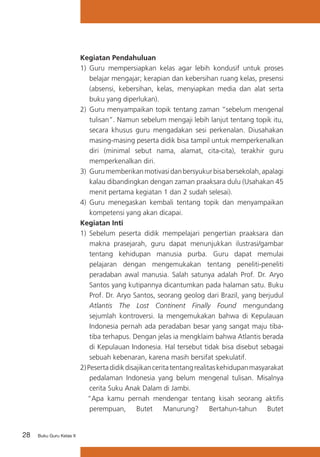 28 Buku Guru Kelas X
Kegiatan Pendahuluan
1)	 Guru mempersiapkan kelas agar lebih kondusif untuk proses
belajar mengajar; kerapian dan kebersihan ruang kelas, presensi
(absensi, kebersihan, kelas, menyiapkan media dan alat serta
buku yang diperlukan).
2) 	Guru menyampaikan topik tentang zaman “sebelum mengenal
tulisan”. Namun sebelum mengaji lebih lanjut tentang topik itu,
secara khusus guru mengadakan sesi perkenalan. Diusahakan
masing-masing peserta didik bisa tampil untuk memperkenalkan
diri (minimal sebut nama, alamat, cita-cita), terakhir guru
memperkenalkan diri.
3) 	Gurumemberikanmotivasidanbersyukurbisabersekolah,apalagi
kalau dibandingkan dengan zaman praaksara dulu (Usahakan 45
menit pertama kegiatan 1 dan 2 sudah selesai).
4)	 Guru menegaskan kembali tentang topik dan menyampaikan
kompetensi yang akan dicapai.
Kegiatan Inti	
1) 	Sebelum peserta didik mempelajari pengertian praaksara dan
makna prasejarah, guru dapat menunjukkan ilustrasi/gambar
tentang kehidupan manusia purba. Guru dapat memulai
pelajaran dengan mengemukakan tentang peneliti-peneliti
peradaban awal manusia. Salah satunya adalah Prof. Dr. Aryo
Santos yang kutipannya dicantumkan pada halaman satu. Buku
Prof. Dr. Aryo Santos, seorang geolog dari Brazil, yang berjudul
Atlantis The Lost Continent Finally Found mengundang
sejumlah kontroversi. Ia mengemukakan bahwa di Kepulauan
Indonesia pernah ada peradaban besar yang sangat maju tiba-
tiba terhapus. Dengan jelas ia mengklaim bahwa Atlantis berada
di Kepulauan Indonesia. Hal tersebut tidak bisa disebut sebagai
sebuah kebenaran, karena masih bersifat spekulatif.
2)Pesertadidikdisajikanceritatentangrealitaskehidupanmasyarakat
pedalaman Indonesia yang belum mengenal tulisan. Misalnya
cerita Suku Anak Dalam di Jambi.
“Apa kamu pernah mendengar tentang kisah seorang aktifis
perempuan, Butet Manurung? Bertahun-tahun Butet
 