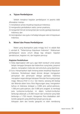 31Sejarah Indonesia
a. 	 Tujuan Pembelajaran
	 Setelah mengikuti kegiatan pembelajaran ini peserta didik
diharapkan mampu:
1) menjelaskan proses terjadinya kepulauan Indonesia;
2) menganalisis pembabakan waktu zaman praaksara;
3) mengambil hikmah tentang letak dan kondisi geologis kepulauan
Indonesia; dan
4) meningkatkan rasa syukur terhadap kekayaan alam di kepulauan
Indonesia.
b. 	 Materi dan Proses Pembelajaran
	 Materi yang disampaikan pada minggu ke-2 ini adalah Bab
I, sub-bab B, “Terbentuknya Kepulauan Indonesia”. Pelaksanaan
pembelajaran secara umum dibagi tiga tahapan: kegiatan
pendahuluan, kegiatan inti, dan kegiatan penutup
Kegiatan Pendahuluan
1)	 Kelas dipersiapkan oleh guru agar lebih kondusif untuk proses
belajar mengajar (kerapian dan kebersihan ruang kelas, presensi/
absensi, menyiapkan media dan alat serta buku yang diperlukan.
2) Guru menyampaikan topik tentang proses terjadinya Kepulauan
Indonesia. Pembahasan dapat dimulai dengan mengajukan
pernyataan dan pertanyaan sebagai apersepsi. Indonesia
merupakan negara dengan kekayaan flora dan fauna yang sangat
tinggi. Menurut Prof C.C.G.J. Van Steenis, seorang ahli biologi
dari Belanda dalam buku Flora Pegunungan Jawa, mengatakan
bahwa di Indonesia terdapat ± 4.000 jenis pohon-pohonan,
1.500 jenis pakis-pakisan, dan 5.000 jenis anggrek. Ia membagi
pula tumbuhan-tumbuhan ini dalam tumbuh-tumbuhan
berbunga sebanyak ± 25.000 macam dan tumbuhan yang tidak
berbunga ± 1.750 macam. Keragaman flora disebabkan oleh
kondisi geografis yang dikelilingi banyak gunung api.
	 Kekayaan alam dan kondisi geografis ini telah mendorong
 