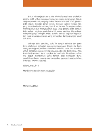 iv Buku Guru Kelas X
Buku ini menjabarkan usaha minimal yang harus dilakukan
peserta didik untuk mencapai kompetensi yang diharapkan. Sesuai
dengan pendekatan yang digunakan dalam Kurikulum 2013, peserta
didik diajak menjadi berani untuk mencari sumber belajar lain
yang tersedia dan terbentang luas di sekitarnya. Peran guru dalam
meningkatkan dan menyesuaikan daya serap peserta didik dengan
ketersediaan kegiatan pada buku ini sangat penting. Guru dapat
memperkayanya dengan kreasi dalam bentuk kegiatan-kegiatan
lain yang sesuai dan relevan yang bersumber dari lingkungan sosial
dan alam.
Sebagai edisi pertama, buku ini sangat terbuka dan perlu
terus dilakukan perbaikan dan penyempurnaan. Untuk itu, kami
mengundang para pembaca memberikan kritik, saran dan masukan
untuk perbaikan dan penyempurnaan pada edisi berikutnya. Atas
kontribusi tersebut, kami ucapkan terima kasih. Mudah-mudahan
kita dapat memberikan yang terbaik bagi kemajuan dunia
pendidikan dalam rangka mempersiapkan generasi seratus tahun
Indonesia Merdeka (2045).
Jakarta, Mei 2013
Menteri Pendidikan dan Kebudayaan
Mohammad Nuh
 