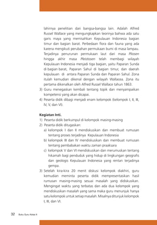 32 Buku Guru Kelas X
lahirnya penelitian dari bangsa-bangsa lain. Adalah Alfred
Russel Wallace yang mengungkapkan teorinya bahwa ada satu
garis maya yang memisahkan Kepulauan Indonesia bagian
timur dan bagian barat. Perbedaan flora dan fauna yang ada
karena mengikuti perubahan permukaan bumi di masa lampau.
Terjadinya penurunan permukaan laut dari masa Pliosen
hingga akhir masa Pleistosen telah membagi wilayah
Kepulauan Indonesia menjadi tiga bagian, yaitu Paparan Sunda
di bagian barat, Paparan Sahul di bagian timur, dan daerah
kepulauan di antara Paparan Sunda dan Paparan Sahul. Zona
itulah kemudian dikenal dengan wilayah Wallacea. Zona itu
pertama dikenalkan oleh Alfred Russel Wallace tahun 1863.
3) Guru menegaskan kembali tentang topik dan menyampaikan
kompetensi yang akan dicapai.
4) 	Peserta didik dibagi menjadi enam kelompok (kelompok I, II, III,
IV, V, dan VI).
Kegiatan Inti.
1) Peserta didik berkumpul di kelompok masing-masing
2) Peserta didik ditugaskan:
a)	 kelompok I dan II mendiskusikan dan membuat rumusan
tentang proses terjadinya Kepulauan Indonesia
b)	kelompok III dan IV mendiskusikan dan membuat rumusan
tentang pembabakan waktu zaman praaksara
c)	 kelompok V dan VI mendiskusikan dan merumuskan tentang
hikamah bagi penduduk yang hidup di lingkungan geografis
dan geologis Kepulauan Indonesia yang rentan terjadinya
gempa.
3)	 Setelah kira-kira 20 menit diskusi kelompok diakhiri, guru
kemudian meminta peserta didik mempresentasikan hasil
rumusan masing-masing sesuai masalah yang didiskusikan.
Mengingat waktu yang terbatas dan ada dua kelompok yang
mendiskusikan masalah yang sama maka guru menunjuk hanya
satu kelompok untuk setiap masalah. Misalnya ditunjuk kelompok
I, III, dan VI.
 