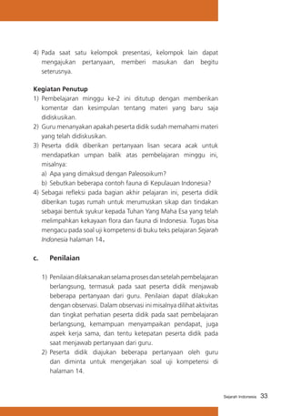 33Sejarah Indonesia
4)	 Pada saat satu kelompok presentasi, kelompok lain dapat
mengajukan pertanyaan, memberi masukan dan begitu
seterusnya.
Kegiatan Penutup
1)	 Pembelajaran minggu ke-2 ini ditutup dengan memberikan
komentar dan kesimpulan tentang materi yang baru saja
didiskusikan.
2)	 Guru menanyakan apakah peserta didik sudah memahami materi
yang telah didiskusikan.
3)	 Peserta didik diberikan pertanyaan lisan secara acak untuk
mendapatkan umpan balik atas pembelajaran minggu ini,
misalnya:
a)	 Apa yang dimaksud dengan Paleosoikum?
b)	Sebutkan beberapa contoh fauna di Kepulauan Indonesia?
4)	 Sebagai refleksi pada bagian akhir pelajaran ini, peserta didik
diberikan tugas rumah untuk merumuskan sikap dan tindakan
sebagai bentuk syukur kepada Tuhan Yang Maha Esa yang telah
melimpahkan kekayaan flora dan fauna di Indonesia. Tugas bisa
mengacu pada soal uji kompetensi di buku teks pelajaran Sejarah
Indonesia halaman 14.
c. 	 Penilaian
1) 	Penilaiandilaksanakanselamaprosesdansetelahpembelajaran
berlangsung, termasuk pada saat peserta didik menjawab
beberapa pertanyaan dari guru. Penilaian dapat dilakukan
dengan observasi. Dalam observasi ini misalnya dilihat aktivitas
dan tingkat perhatian peserta didik pada saat pembelajaran
berlangsung, kemampuan menyampaikan pendapat, juga
aspek kerja sama, dan tentu ketepatan peserta didik pada
saat menjawab pertanyaan dari guru.
2)	Peserta didik diajukan beberapa pertanyaan oleh guru
dan diminta untuk mengerjakan soal uji kompetensi di
halaman 14.
 