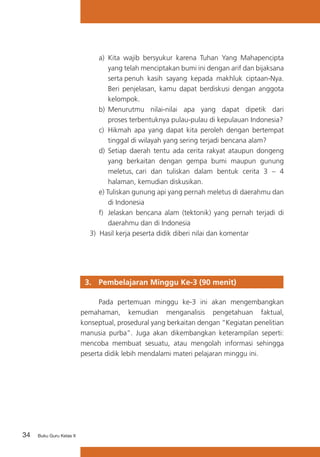 34 Buku Guru Kelas X
a)	 Kita wajib bersyukur karena Tuhan Yang Mahapencipta
yang telah menciptakan bumi ini dengan arif dan bijaksana
serta penuh kasih sayang kepada makhluk ciptaan-Nya.
Beri penjelasan, kamu dapat berdiskusi dengan anggota
kelompok.
b) 	Menurutmu nilai-nilai apa yang dapat dipetik dari
proses terbentuknya pulau-pulau di kepulauan Indonesia?
c) 	Hikmah apa yang dapat kita peroleh dengan bertempat
tinggal di wilayah yang sering terjadi bencana alam?
d)	 Setiap daerah tentu ada cerita rakyat ataupun dongeng
yang berkaitan dengan gempa bumi maupun gunung
meletus, cari dan tuliskan dalam bentuk cerita 3 – 4
halaman, kemudian diskusikan.
e) Tuliskan gunung api yang pernah meletus di daerahmu dan
di Indonesia
f)	 Jelaskan bencana alam (tektonik) yang pernah terjadi di
daerahmu dan di Indonesia
3) Hasil kerja peserta didik diberi nilai dan komentar
3. 	 Pembelajaran Minggu Ke-3 (90 menit)
	 Pada pertemuan minggu ke-3 ini akan mengembangkan
pemahaman, kemudian menganalisis pengetahuan faktual,
konseptual, prosedural yang berkaitan dengan “Kegiatan penelitian
manusia purba”. Juga akan dikembangkan keterampilan seperti:
mencoba membuat sesuatu, atau mengolah informasi sehingga
peserta didik lebih mendalami materi pelajaran minggu ini.
 