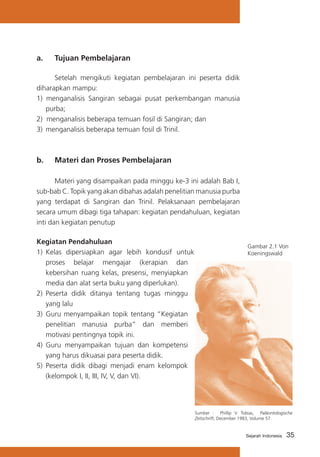 35Sejarah Indonesia
a. 	 Tujuan Pembelajaran
	 Setelah mengikuti kegiatan pembelajaran ini peserta didik
diharapkan mampu:
1) menganalisis Sangiran sebagai pusat perkembangan manusia
purba;
2) menganalisis beberapa temuan fosil di Sangiran; dan
3) 	menganalisis beberapa temuan fosil di Trinil.
b. 	 Materi dan Proses Pembelajaran
	 Materi yang disampaikan pada minggu ke-3 ini adalah Bab I,
sub-bab C. Topik yang akan dibahas adalah penelitian manusia purba
yang terdapat di Sangiran dan Trinil. Pelaksanaan pembelajaran
secara umum dibagi tiga tahapan: kegiatan pendahuluan, kegiatan
inti dan kegiatan penutup
Kegiatan Pendahuluan
1)	 Kelas dipersiapkan agar lebih kondusif untuk
proses belajar mengajar (kerapian dan
kebersihan ruang kelas, presensi, menyiapkan
media dan alat serta buku yang diperlukan).
2) 	Peserta didik ditanya tentang tugas minggu
yang lalu
3)	 Guru menyampaikan topik tentang “Kegiatan
penelitian manusia purba” dan memberi
motivasi pentingnya topik ini.
4) 	Guru menyampaikan tujuan dan kompetensi
yang harus dikuasai para peserta didik.
5) Peserta didik dibagi menjadi enam kelompok
(kelompok I, II, III, IV, V, dan VI).
Gambar 2.1 Von
Koeningswald
Sumber : Phillip V. Tobias, Paläontologische
Zeitschrift, December 1983, Volume 57.
 