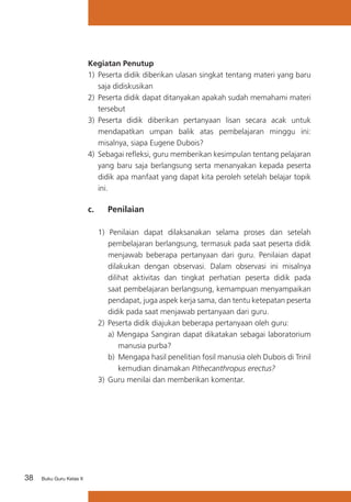 38 Buku Guru Kelas X
Kegiatan Penutup
1)	 Peserta didik diberikan ulasan singkat tentang materi yang baru
saja didiskusikan
2)	 Peserta didik dapat ditanyakan apakah sudah memahami materi
tersebut
3)	 Peserta didik diberikan pertanyaan lisan secara acak untuk
mendapatkan umpan balik atas pembelajaran minggu ini:
misalnya, siapa Eugene Dubois?
4)	 Sebagai refleksi, guru memberikan kesimpulan tentang pelajaran
yang baru saja berlangsung serta menanyakan kepada peserta
didik apa manfaat yang dapat kita peroleh setelah belajar topik
ini.
c.	 Penilaian
1) Penilaian dapat dilaksanakan selama proses dan setelah
pembelajaran berlangsung, termasuk pada saat peserta didik
menjawab beberapa pertanyaan dari guru. Penilaian dapat
dilakukan dengan observasi. Dalam observasi ini misalnya
dilihat aktivitas dan tingkat perhatian peserta didik pada
saat pembelajaran berlangsung, kemampuan menyampaikan
pendapat, juga aspek kerja sama, dan tentu ketepatan peserta
didik pada saat menjawab pertanyaan dari guru.
2)	Peserta didik diajukan beberapa pertanyaan oleh guru:
a) Mengapa Sangiran dapat dikatakan sebagai laboratorium
manusia purba?
b) Mengapa hasil penelitian fosil manusia oleh Dubois di Trinil
kemudian dinamakan Pithecanthropus erectus?
3) 	Guru menilai dan memberikan komentar.
 