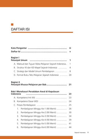 vSejarah Indonesia
DAFTAR ISI
Kata Pengantar	 .................................................................	 iii
Daftar Isi	...........................................................................	..	 v	
	
Bagian I 			
Petunjuk Umum 	 ..............................................................	 1
	 A.	 Maksud dan Tujuan Mata Pelajaran Sejarah Indonesia	..	 1
	 B. 	Struktur KI dan KD Mapel Sejarah Indonesia 	..............	 4
	 C.	 Strategi dan Model Umum Pembelajaran 	...................	 8
	 D. 	Format Buku Teks Pelajaran Sejarah Indonesia 	.............	 20
Bagian II 			
Petunjuk Khusus Pelajaran per Bab	..................................	 21
Bab I Menelusuri Peradaban Awal di Kepulauan 			
Indonesia	 ....................................................................	 23
	 A. 	Kompetensi Inti (KI)	....................................................	 23
	 B.	 Kompetensi Dasar (KD)	 ..............................................	 24
	 C.	 Proses Pembelajaran	 ..................................................	 25
		 1. 	 Pembelajaran Minggu Ke-1 (90 Menit)	.................	 26
		 2. 	 Pembelajaran Minggu Ke-2 (90 Menit)	.................	 30
		 3. 	 Pembelajaran Minggu Ke-3 (90 Menit)	.................	 34
		 4. 	 Pembelajaran Minggu Ke-4 (90 Menit)	.................	 39
		 5. 	 Pembelajaran Minggu Ke-5 (90 Menit)	 ................	 41
		 6.	 Pembelajaran Minggu Ke-6 (90 Menit)	 ................	 44
 