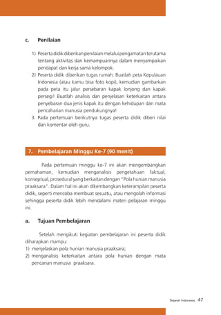 47Sejarah Indonesia
c. 	 Penilaian
1)	Pesertadidikdiberikanpenilaianmelaluipengamatanterutama
tentang aktivitas dan kemampuannya dalam menyampaikan
pendapat dan kerja sama kelompok.
2)	Peserta didik diberikan tugas rumah: Buatlah peta Kepulauan
Indonesia (atau kamu bisa foto kopi), kemudian gambarkan
pada peta itu jalur persebaran kapak lonjong dan kapak
persegi! Buatlah analisis dan penjelasan keterkaitan antara
penyebaran dua jenis kapak itu dengan kehidupan dan mata
pencaharian manusia pendukungnya!
3.	Pada pertemuan berikutnya tugas peserta didik diberi nilai
dan komentar oleh guru.
7. 	 Pembelajaran Minggu Ke-7 (90 menit)
Pada pertemuan minggu ke-7 ini akan mengembangkan
pemahaman, kemudian menganalisis pengetahuan faktual,
konseptual, prosedural yang berkaitan dengan “Pola hunian manusia
praaksara”. Dalam hal ini akan dikembangkan keterampilan peserta
didik, seperti mencoba membuat sesuatu, atau mengolah informasi
sehingga peserta didik lebih mendalami materi pelajaran minggu
ini.
a. 	 Tujuan Pembelajaran
Setelah mengikuti kegiatan pembelajaran ini peserta didik
diharapkan mampu:
1) menjelaskan pola hunian manusia praaksara;
2)	 menganalisis keterkaitan antara pola hunian dengan mata
pencarian manusia praaksara.
 