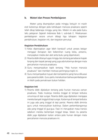 48 Buku Guru Kelas X
b. 	 Materi dan Proses Pembelajaran
	 Materi yang disampaikan pada minggu ketujuh ini masih
erat kaitannya dengan pola kehidupan manusia praaksara seperti
telah dikaji beberapa minggu yang lalu. Materi ini ada pada buku
teks pelajaran Sejarah Indonesia Bab I, sub-bab E. Pelaksanaan
pembelajaran secara umum dibagi tiga tahapan: kegiatan
pendahuluan, kegiatan inti, dan kegiatan penutup.
Kegiatan Pendahuluan
1)	 Kelas dipersiapkan agar lebih kondusif untuk proses belajar
mengajar (kerapian dan kebersihan ruang kelas, presensi,
menyiapkan media dan alat serta buku yang diperlukan).
2)	 Peserta didik ditanya tugas minggu lalu tentang persebaran kapak
lonjong dan kapak persegi yang juga ada kaitannya dengan mata
pencaharian manusia praaksara.
3)	 Guru menyampaikan topik tentang “Pola hunian manusia
praaksara” dan memberi motivasi pentingnya topik ini.
4)	 Guru menyampaikan tujuan dan kompetensi yang harus dikuasai
para peserta didik. Guru perlu menekankan bahwa pembelajaran
ini lebih pada pemaknaan bukan hafalan.
Kegiatan Inti
1) 	Peserta didik dijelaskan tentang pola hunian manusia zaman
praaksara. Pada mulanya mereka tinggal di tempat terbuka
umumnya di tepi sungai. Peserta didik juga dijelaskan mengapa
mereka banyak tinggal di tepi sungai. Kaitannya di tempat terbuka
ini juga ada yang tinggal di tepi pantai. Peserta didik diminta
guru untuk menunjukkan buktinya. Dalam perkembangannya
ada yang tinggal di gua-gua. Fase ini merupakan masa transisi
sebelum mereka bertempat tinggal tetap. Selain itu peserta
didik juga dijelaskan kaitan antara pola hunian dengan mata
pencaharian manusia praaksara ini.
 