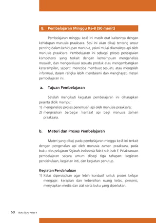 50 Buku Guru Kelas X
8. 	 Pembelajaran Minggu Ke-8 (90 menit)
	 Pembelajaran minggu ke-8 ini masih erat kaitannya dengan
kehidupan manusia praaksara. Sesi ini akan dikaji tentang unsur
penting dalam kehidupan manusia, yakni mulai dikenalnya api oleh
manusia praaksara. Pembelajaran ini sebagai proses pencapaian
kompetensi yang terkait dengan kemampuan menganalisis
masalah, dan mengevaluasi sesuatu produk atau mengembangkan
keterampilan, seperti: mencoba membuat sesuatu atau mengolah
informasi, dalam rangka lebih mendalami dan menghayati materi
pembelajaran ini.
a. 	 Tujuan Pembelajaran
	 Setelah mengikuti kegiatan pembelajaran ini diharapkan
peserta didik mampu:
1)	 menganalisis proses penemuan api oleh manusia praaksara;
2)	 menjelaskan berbagai manfaat api bagi manusia zaman
praaksara.
b. 	 Materi dan Proses Pembelajaran
	 Materi yang dikaji pada pembelajaran minggu ke-8 ini terkait
dengan pengenalan api oleh manusia zaman praaksara, pada
buku teks pelajaran Sejarah Indonesia Bab I sub-bab F. Pelaksanaan
pembelajaran secara umum dibagi tiga tahapan: kegiatan
pendahuluan, kegiatan inti, dan kegiatan penutup.
Kegiatan Pendahuluan
1)	 Kelas dipersiapkan agar lebih kondusif untuk proses belajar
mengajar: kerapian dan kebersihan ruang kelas, presensi,
menyiapkan media dan alat serta buku yang diperlukan.
 
