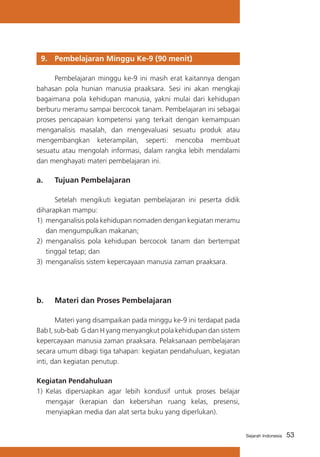 53Sejarah Indonesia
9. 	Pembelajaran Minggu Ke-9 (90 menit)
	 Pembelajaran minggu ke-9 ini masih erat kaitannya dengan
bahasan pola hunian manusia praaksara. Sesi ini akan mengkaji
bagaimana pola kehidupan manusia, yakni mulai dari kehidupan
berburu meramu sampai bercocok tanam. Pembelajaran ini sebagai
proses pencapaian kompetensi yang terkait dengan kemampuan
menganalisis masalah, dan mengevaluasi sesuatu produk atau
mengembangkan keterampilan, seperti: mencoba membuat
sesuatu atau mengolah informasi, dalam rangka lebih mendalami
dan menghayati materi pembelajaran ini.
a. 	 Tujuan Pembelajaran
	 Setelah mengikuti kegiatan pembelajaran ini peserta didik
diharapkan mampu:
1) 	menganalisis pola kehidupan nomaden dengan kegiatan meramu
dan mengumpulkan makanan;
2) menganalisis pola kehidupan bercocok tanam dan bertempat
tinggal tetap; dan
3) 	menganalisis sistem kepercayaan manusia zaman praaksara.
b. 	 Materi dan Proses Pembelajaran
	 Materi yang disampaikan pada minggu ke-9 ini terdapat pada
Bab I, sub-bab G dan H yang menyangkut pola kehidupan dan sistem
kepercayaan manusia zaman praaksara. Pelaksanaan pembelajaran
secara umum dibagi tiga tahapan: kegiatan pendahuluan, kegiatan
inti, dan kegiatan penutup.
Kegiatan Pendahuluan
1) 	Kelas dipersiapkan agar lebih kondusif untuk proses belajar
mengajar (kerapian dan kebersihan ruang kelas, presensi,
menyiapkan media dan alat serta buku yang diperlukan).
 