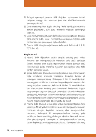 54 Buku Guru Kelas X
2) 	Sebagai apersepsi peserta didik diajukan pertanyaan terkait
pelajaran minggu lalu: sebutkan jenis atau klasifikasi manusia
zaman praaksara?
3)	 Guru menyampaikan topik tentang “Pola kehidupan manusia
zaman praaksara”, dan guru memberi motivasi pentingnya
topik ini.
4)	 Guru menyampaikan tujuan dan kompetensi yang harus dikuasai
para peserta didik. Guru menekankan pelajaran ini lebih pada
pemaknaan dan penerapan, bukan hafalan.
5) 	Peserta didik dibagi menjadi enam kelompok (kelompok I, II, III,
IV, V, dan VI).
Kegiatan Inti
1)	 Peserta didik dijelaskan secara singkat tentang pola hidup
meramu dan mengumpulkan makanan serta pola bercocok
tanam. Peserta didik dapat diperlihatkan media gambar atau
foto manusia purba meramu makanan dan gambar atau foto
contoh bercocok tanam.
2) 	Setiap kelompok ditugaskan untuk berdiskusi dan merumuskan
pola kehidupan manusia praaksara. Kegiatan belajar di
kelompok masing-masing. Kelompok I dan II mendiskusikan
tentang pola kehidupan nomaden dengan kegiatan meramu dan
mengumpulkan makanan. Kelompok III dan IV mendiskusikan
dan merumuskan tentang pola kehidupan bertempat tinggal
tetap dengan kegiatan bercocok tanam (bisa ditambah kegiatan
berdagang), kelompok V dan VI mendiskusikan dan merumuskan
materi tentang sistem kepercayaan masyarakat praaksara. Diskusi
masing-masing kelompok diberi waktu 35 menit
3)	 Peserta didik ditunjuk secara acak untuk mempresentasikan hasil
kajiannya.MisalnyakelompokIIpresentasitentangpolakehidupan
nomaden dengan kegiatan meramu dan mengumpulkan
makanan, kelompok III mempresentasikan tentang pola
kehidupan bertempat tinggal dengan aktivitas bercocok tanam
(dan perdagangan), kelompok V mempresentasikan tentang
sistem kepercayaan masyarakat praaksara. Kelompok lain yang
 