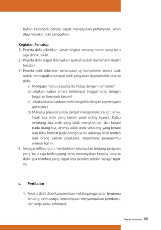 55Sejarah Indonesia
bukan kelompok penyaji dapat mengajukan pertanyaan, saran
atau masukan dan sanggahan.
Kegiatan Penutup
1)	 Peserta didik diberikan ulasan singkat tentang materi yang baru
saja didiskusikan.
2)	 Peserta didik dapat ditanyakan apakah sudah memahami materi
tersebut.
3) 	Peserta didik diberikan pertanyaan uji kompetensi secara acak
untuk mendapatkan umpan balik yang akan dijawab oleh peserta
didik,
a)	 Mengapa manusia purba itu hidup dengan nomaden?
b)	 Jelaskan kaitan antara bertempat tinggal tetap dengan
kegiatan bercocok tanam!
c)	 Jelaskan kaitan antara tradisi megalitik dengan kepercayaan
animisme!
d)	 Manusia praaksara dulu sangat mengormati orang tuanya,
tidak ada anak yang berani pada orang tuanya. Kalau
sekarang ada anak yang tidak menghormati dan berani
pada orang tua, artinya adab anak sekarang yang berani
dan tidak hormat pada orang tua itu adabnya lebih rendah
dari orang zaman praaksara. Bagaimana perasaanmu
menilai hal ini.
4.	 Sebagai refleksi guru memberikan kesimpulan tentang pelajaran
yang baru saja berlangsung serta menanyakan kepada peserta
didik apa manfaat yang dapat kita peroleh setelah belajar topik
ini.
c. 	 Penilaian
1.	Pesertadidikdiberikanpenilaianmelaluipengamatanterutama
tentang aktivitasnya, kemampuan menyampaikan pendapat,
dan kerja sama kelompok.
 