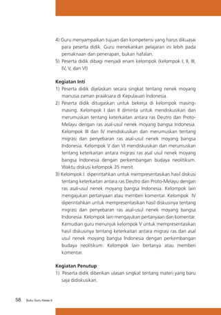 58 Buku Guru Kelas X
4) Guru menyampaikan tujuan dan kompetensi yang harus dikuasai
para peserta didik. Guru menekankan pelajaran ini lebih pada
pemaknaan dan penerapan, bukan hafalan.
5)	 Peserta didik dibagi menjadi enam kelompok (kelompok I, II, III,
IV, V, dan VI)
Kegiatan Inti
1) 	Peserta didik dijelaskan secara singkat tentang nenek moyang
manusia zaman praaksara di Kepulauan Indonesia.
2)	 Peserta didik ditugaskan untuk bekerja di kelompok masing-
masing. Kelompok I dan II diminta untuk mendiskusikan dan
merumuskan tentang keterkaitan antara ras Deutro dan Proto-
Melayu dengan ras asal-usul nenek moyang bangsa Indonesia.
Kelompok III dan IV mendiskusikan dan merumuskan tentang
migrasi dan penyebaran ras asal-usul nenek moyang bangsa
Indonesia. Kelompok V dan VI mendiskusikan dan merumuskan
tentang keterkaitan antara migrasi ras asal usul nenek moyang
bangsa Indonesia dengan perkembangan budaya neolitikum.
Waktu diskusi kelompok 35 menit.
3) Kelompok I diperintahkan untuk mempresentasikan hasil diskusi
tentang keterkaitan antara ras Deutro dan Proto-Melayu dengan
ras asal-usul nenek moyang bangsa Indonesia. Kelompok lain
mengajukan pertanyaan atau memberi komentar. Kelompok IV
diperintahkan untuk mempresentasikan hasil diskusinya tentang
migrasi dan penyebaran ras asal-usul nenek moyang bangsa
Indonesia. Kelompok lain mengajukan pertanyaan dan komentar.
Kemudian guru menunjuk kelompok V untuk mempresentasikan
hasil diskusinya tentang keterkaitan antara migrasi ras dan asal
usul nenek moyang bangsa Indonesia dengan perkembangan
budaya neolitikum. Kelompok lain bertanya atau memberi
komentar.
Kegiatan Penutup
1) Peserta didik diberikan ulasan singkat tentang materi yang baru
saja didiskusikan.
 