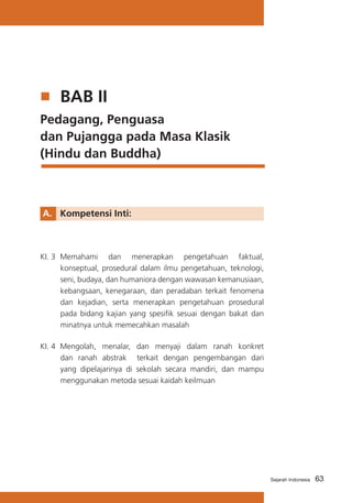 63Sejarah Indonesia
	 BAB II
Pedagang, Penguasa 	
dan Pujangga pada Masa Klasik
(Hindu dan Buddha)
A. 	 Kompetensi Inti:
KI. 3	 Memahami dan menerapkan pengetahuan faktual,
konseptual, prosedural dalam ilmu pengetahuan, teknologi,
seni, budaya, dan humaniora dengan wawasan kemanusiaan,
kebangsaan, kenegaraan, dan peradaban terkait fenomena
dan kejadian, serta menerapkan pengetahuan prosedural
pada bidang kajian yang spesifik sesuai dengan bakat dan
minatnya untuk memecahkan masalah
KI. 4	 Mengolah, menalar, dan menyaji dalam ranah konkret
dan ranah abstrak terkait dengan pengembangan dari
yang dipelajarinya di sekolah secara mandiri, dan mampu
menggunakan metoda sesuai kaidah keilmuan
 
