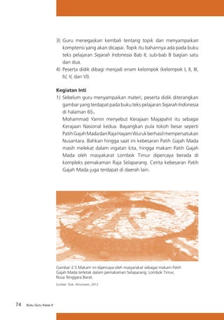 74 Buku Guru Kelas X
3)	 Guru menegaskan kembali tentang topik dan menyampaikan
komptensi yang akan dicapai. Topik itu bahannya ada pada buku
teks pelajaran Sejarah Indonesia Bab II, sub-bab B bagian satu
dan dua.
4) 	Peserta didik dibagi menjadi enam kelompok (kelompok I, II, III,
IV, V, dan VI).
Kegiatan Inti
1)	 Sebelum guru menyampaikan materi, peserta didik diterangkan
gambar yang terdapat pada buku teks pelajaran Sejarah Indonesia
di halaman 65.
	 Mohammad Yamin menyebut Kerajaan Majapahit itu sebagai
Kerajaan Nasional kedua. Bayangkan pula tokoh besar seperti
PatihGajahMadadanRajaHayamWurukberhasilmempersatukan
Nusantara. Bahkan hingga saat ini kebesaran Patih Gajah Mada
masih melekat dalam ingatan kita, hingga makam Patih Gajah
Mada oleh masyakarat Lombok Timur dipercaya berada di
kompleks pemakaman Raja Selaparang. Cerita kebesaran Patih
Gajah Mada juga terdapat di daerah lain.
Gambar 2.5 Makam ini dipercaya oleh masyarakat sebagai makam Patih
Gajah Mada terletak dalam pemakaman Selaparang, Lombok Timur,
Nusa Tenggara Barat.
Sumber: Dok. Amurwani, 2012
 