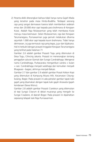 75Sejarah Indonesia
2)	 Peserta didik diterangkan bahwa tidak hanya nama Gajah Mada
yang tersohor pada masa Hindu-Buddha. Terdapat seorang
raja yang sangat dermawan karena telah memberikan sedekah
emas dan 20.000 ekor sapi kepada para brahmana di Kerajaan
Kutai. Adalah Raja Mulawarman yang telah membawa Kutai
menuju masa keemasan. Selain Mulawarman, raja dari Kerajaan
Tarumanegara, Purnawarman juga pernah melakukan dharma
sejumlah 1.000 ekor sapi kepada kaum brahmana. Tidak hanya
dermawan, ia juga termasuk raja yang tegas, jujur dan bijaksana.
Hal ini terbukti dengan prasasti tinggalan Kerajaan Tarumanegara
yang terlihat pada halaman 71
	 Gambar 2.6 adalah gambar Prasasti Tugu yang ditemukan di
Desa Tugu, Cilincing Jakarta. Prasasti ini menerangkan tentang
penggalian saluran Gomati dan Sungai Candrabhaga. Mengenai
nama Candrabhaga, Purbacaraka mengartikan candra = bulan
= sasi. Candrabhaga menjadi sasibhaga dan kemudian menjadi
Bhagasasi - bagasi, akhirnya menjadi Bekasi.
	 Gambar 2.7 dan gambar 2.9 adalah gambar Prasati Kebon Kopi
yang ditemukan di Kampung Muara Hilir, Kecamatan Cibung-
bulang, Bogor. Pada prasasti ini ada pahatan gambar tapak kaki
gajah yang disamakan dengan tapak kaki gajah Airawata (gajah
kendaraan Dewa Wisnu).
	 Gambar 2.8 adalah gambar Prasasti Ciareteun yang ditemukan
di tepi Sungai Citarum di dekat muaranya yang mengalir ke
Sungai Cisadane, di daerah Bogor. Pada prasasti ini dipahatkan
sepasang telapak kaki Raja Purnawarman.
 