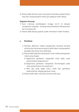 78 Buku Guru Kelas X
4)	 Peserta didik diminta untuk menuliskan hasil diskusi dalam kertas
kerja dan mengumpulkan ketika jam pelajaran telah selesai.
Kegiatan Penutup
1)	 Guru menutup pembelajaran minggu ke-13 ini dengan
memberikan ringkasan tentang makna ketokohan Mulawarman
dan Purnawarman.
2) 	Peserta didik ditanya apakah sudah memahami materi tersebut.
c. 	 Penilaian
1)	Penilaian diberikan melalui pengamatan terutama tentang
aktivitas dan kemampuan peserta didik dalam menyampaikan
pendapat dan kerja sama kelompok.
2)	Peserta didik diberikan pertanyaan untuk melihat penguasaan
materi yang dicapai.
a)	 Bagaimana gambaran masyarakat Kutai pada masa
pemerintahan Mulawarman?
b)	 Bagaimana gambaran masyarakat Tarumanegara pada
masa pemerintahan Purnawarman?
c) 	Nilai apa yang dapat kamu ambil dari gambaran
kepemimpinan sebagai generasi muda
3)	Peserta didik diberi nilai dan komentar oleh guru.
 
