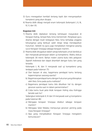 80 Buku Guru Kelas X
3)	 Guru menegaskan kembali tentang topik dan menyampaikan
komptensi yang akan dicapai.
4) Peserta didik dibagi menjadi enam kelompok (kelompok I, II, III,
IV, V, dan VI).
Kegiatan Inti
1)	 Peserta didik dijelaskan tentang kehidupan masyarakat di
Kerajaan Kaling, tempat Ratu Sima memerintah. Penjelasan guru
disertai dengan kisah ketegasan Ratu Sima terhadap anggota
keluarganya yang berbuat salah tetapi tetap mendapatkan
hukuman. Setelah itu guru juga menjelaskan mengenai pasang
surut Kerajaan Sriwijaya sebagai kerajaan maritim.
2)	 Peserta didik ditugaskan dalam setiap kelompok untuk berdiskusi
dan menjawab pertanyaan dalam uji kompetensi. Waktu diskusi
kelompok 30 menit. Bahan materi utama buku teks pelajaran
Sejarah Indonesia dan dapat ditambah dengan buku lain yang
tersedia.
	 Kelompok I, III, dan V menjawab soal uji kompetensi yang
terdapat pada halaman 75:
a) Dari bacaan di atas, bagaimana pendapat kamu tentang
kepemimpinan seorang wanita?
b) 	Bagaimana pendapat kamu dengan hukuman yang diterapkan
oleh Ratu Sima pada putra mahkota?
c)	 Bagaimana pendapat kamu bila dikaitkan hal itu dengan
peranan wanita saat ini dalam pemerintahan?
d) Coba kamu buat peta letak kerajaan Holing atau Kalingga
berada saat itu?
	 Sedangkan kelompok II, IV dan VI menjawab soal uji kompetensi
pada halaman 86:
a) 	Mengapa kerajaan Sriwijaya disebut sebagai kerajaan
maritim?
b) Mengapa Selat Malaka mempunyai peranan penting pada
masa Kerajaan Sriwijaya?
c)	 Apa yang menyebabkan Kerajaan Sriwijaya mengalami
kemunduran?
 