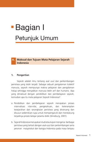 1Sejarah Indonesia
A.	 Maksud dan Tujuan Mata Pelajaran Sejarah 	
	 Indonesia
1.	 Pengertian
	 Sejarah adalah ilmu tentang asal usul dan perkembangan
peristiwa yang telah terjadi. Sebagai sebuah pengalaman kolektif
manusia, sejarah mempunyai makna pelajaran dan pengalaman
hidup sehingga menjadikan manusia lebih arif dan humanis. Apa
yang dimaksud dengan pendidikan dan pembelajaran sejarah,
kemudian apa itu mata pelajaran Sejarah Indonesia?
a.	 Pendidikan dan pembelajaran sejarah merupakan proses
internalisasi nilai-nilai, pengetahuan, dan keterampilan
kesejarahan dari serangkaian peristiwa yang dirancang dan
disusun sedemikian rupa untuk mempengaruhi dan mendukung
terjadinya proses belajar peserta didik (Wineburg, 2001).
b.	 SejarahIndonesiamerupakanstudiataukajianmengenai berbagai
peristiwa yang terkait dengan asal-usul dan perkembangan serta
peranan masyarakat dan bangsa Indonesia pada masa lampau
Bagian I
Petunjuk Umum
 