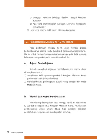 82 Buku Guru Kelas X
c)	 Mengapa Kerajaan Sriwijaya disebut sebagai kerajaan
maritim?
d) Apa yang menyebabkan Kerajaan Sriwijaya mengalami
kemunduran?
3)	Hasil kerja peserta didik diberi nilai dan komentar.
	
5. 	 Pembelajaran Minggu Ke-15 (90 Menit)
	 Pada pertemuan minggu ke-15 akan mengaji proses
berkembangnya agama Hindu-Buddha di Kerajaan Mataram Kuno.
Hal ini untuk memperkaya pemahaman para peserta didik tentang
kehidupan masyarakat pada masa Hindu-Buddha.
a. 	 Tujuan Pembelajaran
	 Setelah mengikuti kegiatan pembelajaran ini peserta didik
diharapkan mampu:
1) menjelaskan kehidupan masyarakat di Kerajaan Mataram Kuno
pada masa klasik (Hindu-Buddha);
2) 	mengidentifikasi peninggalan budaya yang berasal dari masa
Mataram Kuno.
b. 	 Materi dan Proses Pembelajaran
	 Materi yang disampaikan pada minggu ke-15 ini adalah Bab
II, Sub-bab B bagian lima, Kerajaan Mataram Kuno. Pelaksanaan
pembelajaran secara umum dibagi tiga tahapan: kegiatan
pendahuluan, kegiatan inti, dan kegiatan penutup.
 