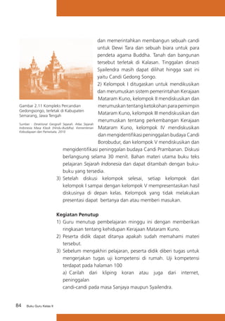 84 Buku Guru Kelas X
dan memerintahkan membangun sebuah candi
untuk Dewi Tara dan sebuah biara untuk para
pendeta agama Buddha. Tanah dan bangunan
tersebut terletak di Kalasan. Tinggalan dinasti
Syailendra masih dapat dilihat hingga saat ini
yaitu Candi Gedong Songo.
2) Kelompok I ditugaskan untuk mendikusikan
dan merumuskan sistem pemerintahan Kerajaan
Mataram Kuno, kelompok II mendiskusikan dan
merumuskan tentang ketokohan para pemimpin
Mataram Kuno, kelompok III mendiskusikan dan
merumuskan tentang perkembangan Kerajaan
Mataram Kuno, kelompok IV mendiskusikan
dan mengidentifikasi peninggalan budaya Candi
Borobudur, dan kelompok V mendiskusikan dan
mengidentifikasi peninggalan budaya Candi Prambanan. Diskusi
berlangsung selama 30 menit. Bahan materi utama buku teks
pelajaran Sejarah Indonesia dan dapat ditambah dengan buku-
buku yang tersedia.
3)	 Setelah diskusi kelompok selesai, setiap kelompok dari
kelompok I sampai dengan kelompok V mempresentasikan hasil
diskusinya di depan kelas. Kelompok yang tidak melakukan
presentasi dapat bertanya dan atau memberi masukan.
Kegiatan Penutup
1) 	Guru menutup pembelajaran minggu ini dengan memberikan
ringkasan tentang kehidupan Kerajaan Mataram Kuno.
2)	 Peserta didik dapat ditanya apakah sudah memahami materi
tersebut.
3)	 Sebelum mengakhiri pelajaran, peserta didik diberi tugas untuk
mengerjakan tugas uji kompetensi di rumah. Uji kompetensi
terdapat pada halaman 100
	 a)	 Carilah dari kliping koran atau juga dari internet,
peninggalan 	
candi-candi pada masa Sanjaya maupun Syailendra.
Gambar 2.11 Kompleks Percandian
Gedongsongo, terletak di Kabupaten
Semarang, Jawa Tengah
Sumber : Direktorat Geografi Sejarah. Atlas Sejarah
Indonesia Masa Klasik (Hindu-Buddha). Kementerian
Kebudayaan dan Pariwisata. 2010
 