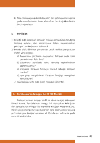 85Sejarah Indonesia
b)	Nilai-nilai apa yang dapat diperoleh dari kehidupan beragama
pada masa Mataram Kuno, diskusikan dan tunjukkan bukti-
bukti sejarahnya.
c. 	 Penilaian
1)	 Peserta didik diberikan penilaian melalui pengamatan terutama
tentang aktivitas dan kemampuan dalam menyampaikan
pendapat dan kerja sama kelompok.
2)	 Peserta didik diberikan pertanyaan untuk melihat penguasaan
materi yang dicapai.
a) Bagaimana gambaran masyarakat Kalingga pada masa
pemerintahan Ratu Sima?
b) 	bagaimana pendapat kamu tentang kepemimpinan
seorang wanita?
c) mengapa Kerajaan Sriwijaya disebut sebagai kerajaan
maritim?
d) apa yang menyebabkan Kerajaan Sriwijaya mengalami
kemunduran?
3)	Hasil kerja peserta didik diberi nilai dan komentar.
6. 	 Pembelajaran Minggu Ke-16 (90 Menit)
	 Pada pertemuan minggu ke-16 ini akan mengaji kekuasaan
Dinasti Isyana. Pembelajaran minggu ini merupakan kelanjutan
dari pembelajaran minggu lalu mengenai Kerajaan Mataram Kuno.
Hal ini untuk memperkaya pemahaman para peserta didik tentang
perkembangan kerajaan-kerajaan di Kepulauan Indonesia pada
masa Hindu-Buddha.
 