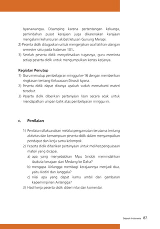 87Sejarah Indonesia
Isyanawangsa. Disamping karena pertentangan keluarga,
pemindahan pusat kerajaan juga dikarenakan kerajaan
mengalami kehancuran akibat letusan Gunung Merapi.
2) Peserta didik ditugaskan untuk mengerjakan soal latihan ulangan
semester satu pada halaman 101.
3)	 Setelah peserta didik menyelesaikan tugasnya, guru meminta
setiap peserta didik untuk mengumpulkan kertas kerjanya.
Kegiatan Penutup
1)	 Guru menutup pembelajaran minggu ke-16 dengan memberikan
ringkasan tentang Kekuasaan Dinasti Isyana.
2)	 Peserta didik dapat ditanya apakah sudah memahami materi
tersebut.
3)	 Peserta didik diberikan pertanyaan lisan secara acak untuk
mendapatkan umpan balik atas pembelajaran minggu ini.
c. 	 Penilaian
1)	Penilaian dilaksanakan melalui pengamatan terutama tentang
aktivitas dan kemampuan peserta didik dalam menyampaikan
pendapat dan kerja sama kelompok.
2)	Peserta didik diberikan pertanyaan untuk melihat penguasaan
materi yang dicapai.
a)	 apa yang menyebabkan Mpu Sindok memindahkan
ibukota kerajaan dari Medang ke Daha?
b)	 mengapa Airlangga membagi kerajaannya menjadi dua,
yaitu Kediri dan Janggala?
c) 	nilai apa yang dapat kamu ambil dari gambaran
kepemimpinan Airlangga?
3)	Hasil kerja peserta didik diberi nilai dan komentar.
 