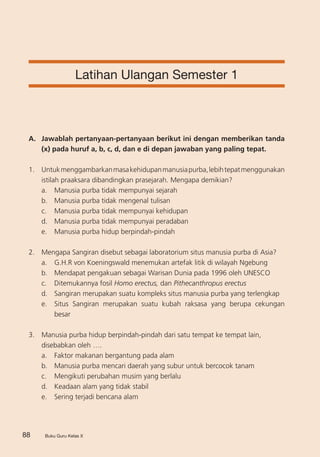 Buku Guru Kelas X88 Buku Guru Kelas X
Latihan Ulangan Semester 1
A. 	 Jawablah pertanyaan-pertanyaan berikut ini dengan memberikan tanda
(x) pada huruf a, b, c, d, dan e di depan jawaban yang paling tepat.
1.	 Untukmenggambarkanmasakehidupanmanusiapurba,lebihtepatmenggunakan
istilah praaksara dibandingkan prasejarah. Mengapa demikian?
a.	 Manusia purba tidak mempunyai sejarah
b.	 Manusia purba tidak mengenal tulisan
c.	 Manusia purba tidak mempunyai kehidupan
d.	 Manusia purba tidak mempunyai peradaban
e.	 Manusia purba hidup berpindah-pindah
2.	 Mengapa Sangiran disebut sebagai laboratorium situs manusia purba di Asia?
a. 	 G.H.R von Koeningswald menemukan artefak litik di wilayah Ngebung
b. 	 Mendapat pengakuan sebagai Warisan Dunia pada 1996 oleh UNESCO
c. 	 Ditemukannya fosil Homo erectus, dan Pithecanthropus erectus
d.	 Sangiran merupakan suatu kompleks situs manusia purba yang terlengkap
e. 	 Situs Sangiran merupakan suatu kubah raksasa yang berupa cekungan
besar
3. 	 Manusia purba hidup berpindah-pindah dari satu tempat ke tempat lain,
disebabkan oleh ….
a. 	 Faktor makanan bergantung pada alam
b. 	 Manusia purba mencari daerah yang subur untuk bercocok tanam
c. 	 Mengikuti perubahan musim yang berlalu
d. 	 Keadaan alam yang tidak stabil
e. 	 Sering terjadi bencana alam     
 