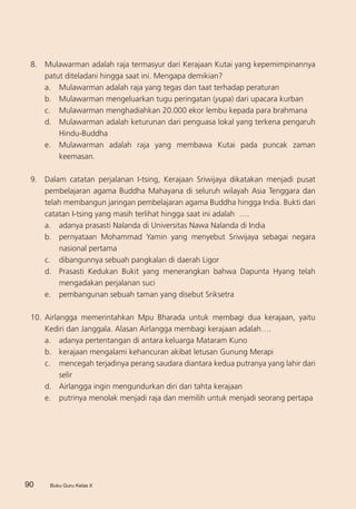 Buku Guru Kelas XBuku Guru Kelas X
8. 	 Mulawarman adalah raja termasyur dari Kerajaan Kutai yang kepemimpinannya
patut diteladani hingga saat ini. Mengapa demikian?
a. 	 Mulawarman adalah raja yang tegas dan taat terhadap peraturan
b. 	 Mulawarman mengeluarkan tugu peringatan (yupa) dari upacara kurban	
c. 	 Mulawarman menghadiahkan 20.000 ekor lembu kepada para brahmana
d. 	 Mulawarman adalah keturunan dari penguasa lokal yang terkena pengaruh
Hindu-Buddha
e. 	 Mulawarman adalah raja yang membawa Kutai pada puncak zaman
keemasan.
9.	 Dalam catatan perjalanan I-tsing, Kerajaan Sriwijaya dikatakan menjadi pusat
pembelajaran agama Buddha Mahayana di seluruh wilayah Asia Tenggara dan
telah membangun jaringan pembelajaran agama Buddha hingga India. Bukti dari
catatan I-tsing yang masih terlihat hingga saat ini adalah ….
a. 	 adanya prasasti Nalanda di Universitas Nawa Nalanda di India
b. 	 pernyataan Mohammad Yamin yang menyebut Sriwijaya sebagai negara
nasional pertama
c. 	 dibangunnya sebuah pangkalan di daerah Ligor
d.	 Prasasti Kedukan Bukit yang menerangkan bahwa Dapunta Hyang telah
mengadakan perjalanan suci
e.	 pembangunan sebuah taman yang disebut Sriksetra
10.	Airlangga memerintahkan Mpu Bharada untuk membagi dua kerajaan, yaitu
Kediri dan Janggala. Alasan Airlangga membagi kerajaan adalah….
a.	 adanya pertentangan di antara keluarga Mataram Kuno
b. 	 kerajaan mengalami kehancuran akibat letusan Gunung Merapi
c. 	 mencegah terjadinya perang saudara diantara kedua putranya yang lahir dari
selir
d.	 Airlangga ingin mengundurkan diri dari tahta kerajaan
e.	 putrinya menolak menjadi raja dan memilih untuk menjadi seorang pertapa
90
 