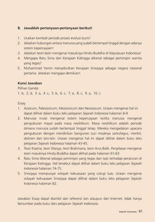 Sejarah Indonesia 91
B.	 Jawablah pertanyaan-pertanyaan berikut!
1.	 Uraikan kembali periode proses evolusi bumi!
2.	 Jelaskan hubungan antara manusia yang sudah bertempat tinggal dengan adanya
sistem kepercayaan!	
3.	 Jelaskan teori-teori mengenai masuknya Hindu-Buddha di Kepulauan Indonesia!
4.	 Mengapa Ratu Sima dari Kerajaan Kalingga dikenal sebagai pemimpin wanita
yang tegas?
5.	 Muhammad Yamin menyebutkan Kerajaan Sriwijaya sebagai negara nasional
pertama. Jelaskan mengapa demikian!
Kunci Jawaban
Pilihan Ganda:
1. b, 2. d, 3. a, 4. c, 5. b, 6. c, 7. e, 8. c, 9. a, 10. c
Essay
1.	 Azoicum, Paleozoicum, Mesozoicum dan Neozoicum. Uraian mengenai hal ini
	 dapat dilihat dalam buku teks pelajaran Sejarah Indonesia halaman 8-9.
2. 	 Manusia mulai mengenal sistem kepercayaan ketika manusia mengenal
penguburan mayat pada masa neolitikum. Masa neolitikum adalah periode
dimana manusia sudah bertempat tinggal tetap. Mereka mengadakan upacara
penguburan dengan mendirikan bangunan suci misalnya sarkofagus, menhir,
dolmen dan lain-lain. Uraian mengenai hal ini dapat dilihat dalam buku teks
pelajaran Sejarah Indonesia halaman 43-45.
3.	 Teori Ksatria, teori Waisya, teori Brahmana, teori Arus Balik. Penjelasan mengenai
teori masuknya Hindu-Buddha dapat dilihat pada halaman 61-63.
4.	 Ratu Sima dikenal sebagai pemimpin yang tegas dan taat terhadap peraturan di
Kerajaan Kalingga. Hal tersebut dapat dilihat dalam buku teks pelajaran Sejarah
Indonesia halaman 74-75.
5.	 Sriwijaya mempunyai wilayah kekuasaan yang cukup luas. Uraian mengenai
wilayah kekuasaan Sriwijaya dapat dilihat dalam buku teks pelajaran Sejarah
Indonesia halaman 82.
Jawaban Essay dapat diambil dari referensi lain ataupun dari Internet, tidak hanya
bersumber pada buku teks pelajaran Sejarah Indonesia.
Sejarah Indonesia
 