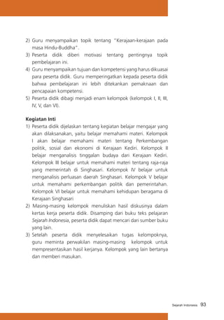 2) 	Guru menyampaikan topik tentang “Kerajaan-kerajaan pada
masa Hindu-Buddha”.
3) 	Peserta didik diberi motivasi tentang pentingnya topik
pembelajaran ini.
4)	 Guru menyampaikan tujuan dan kompetensi yang harus dikuasai
para peserta didik. Guru memperingatkan kepada peserta didik
bahwa pembelajaran ini lebih ditekankan pemaknaan dan
pencapaian kompetensi.
5)	 Peserta didik dibagi menjadi enam kelompok (kelompok I, II, III,
IV, V, dan VI).
Kegiatan Inti
1)	 Peserta didik dijelaskan tentang kegiatan belajar mengajar yang
akan dilaksanakan, yaitu belajar memahami materi. Kelompok
I akan belajar memahami materi tentang Perkembangan
politik, sosial dan ekonomi di Kerajaan Kediri. Kelompok II
belajar menganalisis tinggalan budaya dari Kerajaan Kediri.
Kelompok III belajar untuk memahami materi tentang raja-raja
yang memerintah di Singhasari. Kelompok IV belajar untuk
menganalisis perluasan daerah Singhasari. Kelompok V belajar
untuk memahami perkembangan politik dan pemerintahan.
Kelompok VI belajar untuk memahami kehidupan beragama di
Kerajaan Singhasari
2) Masing-masing kelompok menuliskan hasil diskusinya dalam
kertas kerja peserta didik. Disamping dari buku teks pelajaran
Sejarah Indonesia, peserta didik dapat mencari dari sumber buku
yang lain.
3)	 Setelah peserta didik menyelesaikan tugas kelompoknya,
guru meminta perwakilan masing-masing kelompok untuk
mempresentasikan hasil kerjanya. Kelompok yang lain bertanya
dan memberi masukan.

Sejarah Indonesia

93

 