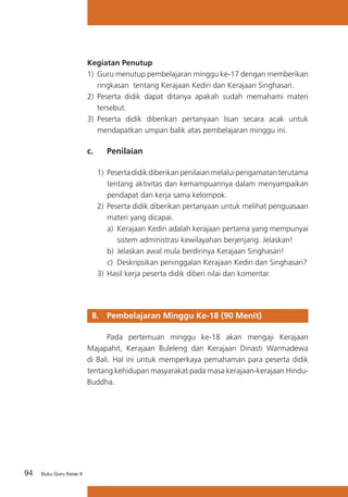 Kegiatan Penutup
1)	 Guru menutup pembelajaran minggu ke-17 dengan memberikan
ringkasan tentang Kerajaan Kediri dan Kerajaan Singhasari.
2)	 Peserta didik dapat ditanya apakah sudah memahami materi
tersebut.
3)	 Peserta didik diberikan pertanyaan lisan secara acak untuk
mendapatkan umpan balik atas pembelajaran minggu ini.

c. 	

Penilaian

1)	 Peserta didik diberikan penilaian melalui pengamatan terutama
tentang aktivitas dan kemampuannya dalam menyampaikan
pendapat dan kerja sama kelompok.
2)	 Peserta didik diberikan pertanyaan untuk melihat penguasaan
materi yang dicapai.
a)	 Kerajaan Kediri adalah kerajaan pertama yang mempunyai
sistem administrasi kewilayahan berjenjang. Jelaskan!
b)	 Jelaskan awal mula berdirinya Kerajaan Singhasari!
c) 	Deskripsikan peninggalan Kerajaan Kediri dan Singhasari?
3)	 Hasil kerja peserta didik diberi nilai dan komentar.

8. 	 Pembelajaran Minggu Ke-18 (90 Menit)
	
Pada pertemuan minggu ke-18 akan mengaji Kerajaan
Majapahit, Kerajaan Buleleng dan Kerajaan Dinasti Warmadewa
di Bali. Hal ini untuk memperkaya pemahaman para peserta didik
tentang kehidupan masyarakat pada masa kerajaan-kerajaan HinduBuddha.

94

Buku Guru Kelas X

 