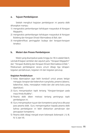 a. 	 Tujuan Pembelajaran
	
Setelah mengikuti kegiatan pembelajaran ini peserta didik
diharapkan mampu:
1) 	menganalisis perkembangan kehidupan masyarakat di Kerajaan
Majapahit;
2) 	menganalisis perkembangan kehidupan masyarakat di Kerajaan
Buleleng dan Kerajaan Dinasti Warmadewa di Bali; dan
3) 	mengidentifikasi peninggalan budaya dari kerajaan-kerajaan
tersebut.

b. 	 Materi dan Proses Pembelajaran
	
Materi yang disampaikan pada minggu ke-18 ini adalah Bab II,
sub-bab B bagian sembilan dan sepuluh yaitu “Kerajaan Majapahit”
dan “Kerajaan Buleleng dan Kerajaan Dinasti Warmadewa di Bali.”.
Pelaksanaan pembelajaran secara umum dibagi tiga tahapan:
kegiatan pendahuluan, kegiatan inti dan kegiatan penutup.
Kegiatan Pendahuluan
1)	 Kelas dipersiapkan agar lebih kondusif untuk proses belajar
mengajar; kerapian dan kebersihan ruang kelas, presensi (absensi,
kebersihan, kelas, menyiapkan media dan alat serta buku yang
diperlukan).
2) 	Guru menyampaikan topik tentang “Kerajaan-kerajaan pada
masa Hindu-Buddha”.
3) 	Peserta didik diberi motivasi tentang pentingnya topik
pembelajaran ini.
4)	 Guru menyampaikan tujuan dan kompetensi yang harus dikuasai
para peserta didik. Guru memperingatkan kepada peserta didik
bahwa pembelajaran ini lebih ditekankan pemaknaan dan
pencapaian kompetensi.
5) 	Peserta didik dibagi menjadi enam kelompok (kelompok I, II, III,
IV, V, dan VI).

Sejarah Indonesia

95

 